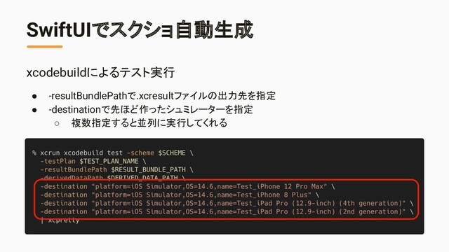 SwiftUIでスクショ自動生成
xcodebuildによるテスト実行
● -resultBundlePathで.xcresultファイルの出力先を指定
● -destinationで先ほど作ったシュミレーターを指定
○ 複数指定すると並列に実行してくれる
