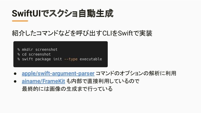 SwiftUIでスクショ自動生成
紹介したコマンドなどを呼び出すCLIをSwiftで実装
● apple/swift-argument-parser コマンドのオプションの解析に利用
● ainame/FrameKit も内部で直接利用しているので
最終的には画像の生成まで行っている
