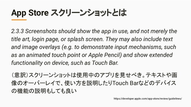 App Store スクリーンショットとは
2.3.3 Screenshots should show the app in use, and not merely the
title art, login page, or splash screen. They may also include text
and image overlays (e.g. to demonstrate input mechanisms, such
as an animated touch point or Apple Pencil) and show extended
functionality on device, such as Touch Bar.
（意訳）スクリーンショットは使用中のアプリを見せべき。テキストや画
像のオーバーレイで、使い方を説明したりTouch Barなどのデバイス
の機能の説明もしても良い
https://developer.apple.com/app-store/review/guidelines/
