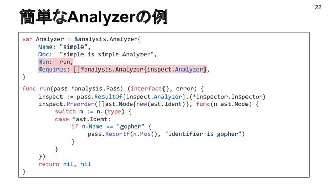 簡単なAnalyzerの例 22
var Analyzer = &analysis.Analyzer{
Name: "simple",
Doc: "simple is simple Analyzer",
Run: run,
Requires: []*analysis.Analyzer{inspect.Analyzer},
}
func run(pass *analysis.Pass) (interface{}, error) {
inspect := pass.ResultOf[inspect.Analyzer].(*inspector.Inspector)
inspect.Preorder([]ast.Node{new(ast.Ident)}, func(n ast.Node) {
switch n := n.(type) {
case *ast.Ident:
if n.Name == "gopher" {
pass.Reportf(n.Pos(), "identifier is gopher")
}
}
})
return nil, nil
}
