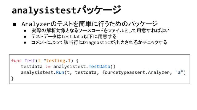 analysistestパッケージ
■ Analyzerのテストを簡単に行うためのパッケージ
● 実際の解析対象となるソースコードをファイルとして用意すればよい
● テストデータはtestdata以下に用意する
● コメントによって該当行にDiagnosticが出力されるかチェックする
func Test(t *testing.T) {
testdata := analysistest.TestData()
analysistest.Run(t, testdata, fourcetypeassert.Analyzer, "a")
}

