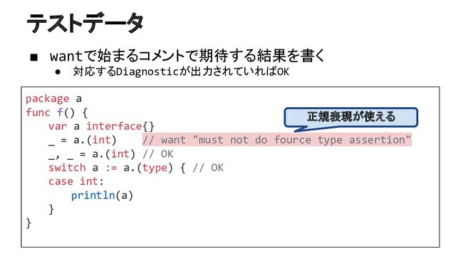 テストデータ
package a
func f() {
var a interface{}
_ = a.(int) // want "must not do fource type assertion"
_, _ = a.(int) // OK
switch a := a.(type) { // OK
case int:
println(a)
}
}
■ wantで始まるコメントで期待する結果を書く
● 対応するDiagnosticが出力されていればOK
正規表現が使える
