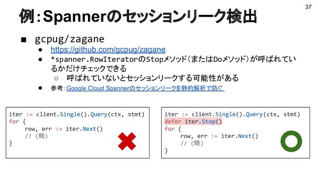 例：Spannerのセッションリーク検出
■ gcpug/zagane
● https://github.com/gcpug/zagane
● *spanner.RowIteratorのStopメソッド（またはDoメソッド）が呼ばれてい
るかだけチェックできる
○ 呼ばれていないとセッションリークする可能性がある
● 参考：Google Cloud Spannerのセッションリークを静的解析で防ぐ
37
iter := client.Single().Query(ctx, stmt)
for {
row, err := iter.Next()
// (略)
}
iter := client.Single().Query(ctx, stmt)
defer iter.Stop()
for {
row, err := iter.Next()
// (略)
}
