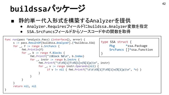 buildssaパッケージ
■ 静的単一代入形式を構築するAnalyzerを提供
● Analyzer.Requiresフィールドにbuildssa.Analyzer変数を指定
● SSA.SrcFuncsフィールドからソースコード中の関数を取得
42
func run(pass *analysis.Pass) (interface{}, error) {
s := pass.ResultOf[buildssa.Analyzer].(*buildssa.SSA)
for _, f := range s.SrcFuncs {
fmt.Println(f)
for _, b := range f.Blocks {
fmt.Printf("\tBlock %d\n", b.Index)
for _, instr := range b.Instrs {
fmt.Printf("\t\t%[1]T\t%[1]v(%[1]p)\n", instr)
for _, v := range instr.Operands(nil) {
if v != nil { fmt.Printf("\t\t\t%[1]T\t%[1]v(%[1]p)\n", *v) }
}
}
}
}
return nil, nil
}
type SSA struct {
Pkg *ssa.Package
SrcFuncs []*ssa.Function
}
