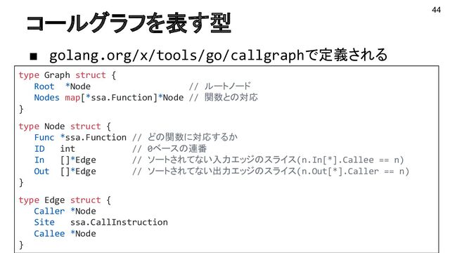 コールグラフを表す型
■ golang.org/x/tools/go/callgraphで定義される
44
type Graph struct {
Root *Node // ルートノード
Nodes map[*ssa.Function]*Node // 関数との対応
}
type Node struct {
Func *ssa.Function // どの関数に対応するか
ID int // 0ベースの連番
In []*Edge // ソートされてない入力エッジのスライス(n.In[*].Callee == n)
Out []*Edge // ソートされてない出力エッジのスライス(n.Out[*].Caller == n)
}
type Edge struct {
Caller *Node
Site ssa.CallInstruction
Callee *Node
}
