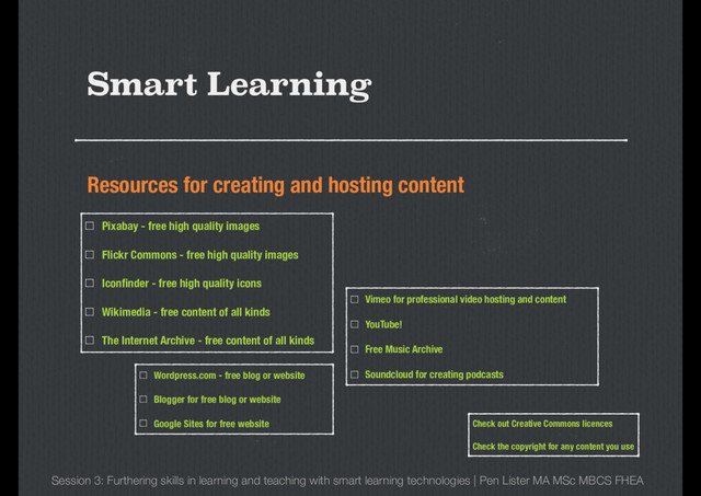 Resources for creating and hosting content
Smart Learning
Session 3: Furthering skills in learning and teaching with smart learning technologies | Pen Lister MA MSc MBCS FHEA
Pixabay - free high quality images
Flickr Commons - free high quality images
Iconﬁnder - free high quality icons
Wikimedia - free content of all kinds
The Internet Archive - free content of all kinds
Vimeo for professional video hosting and content
YouTube!
Free Music Archive
Soundcloud for creating podcasts
Wordpress.com - free blog or website
Blogger for free blog or website
Google Sites for free website Check out Creative Commons licences
Check the copyright for any content you use
