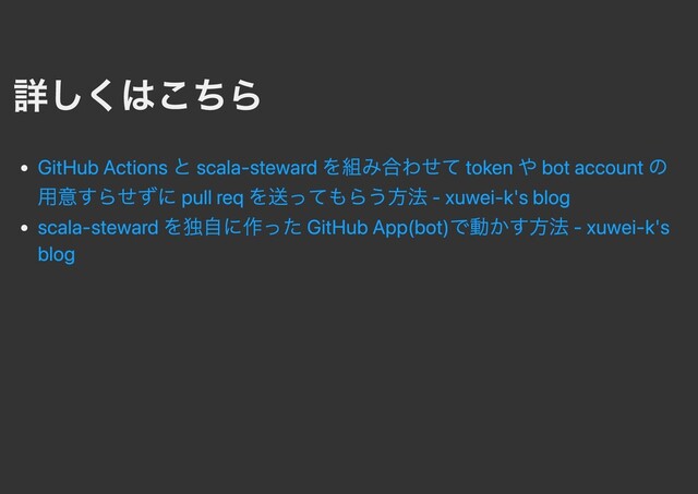 詳しくはこちら
GitHub Actions と scala-steward を組み合わせて token や bot account の
⽤意すらせずに pull req を送ってもらう⽅法 - xuwei-k's blog
scala-steward を独⾃に作った GitHub App(bot)で動かす⽅法 - xuwei-k's
blog
