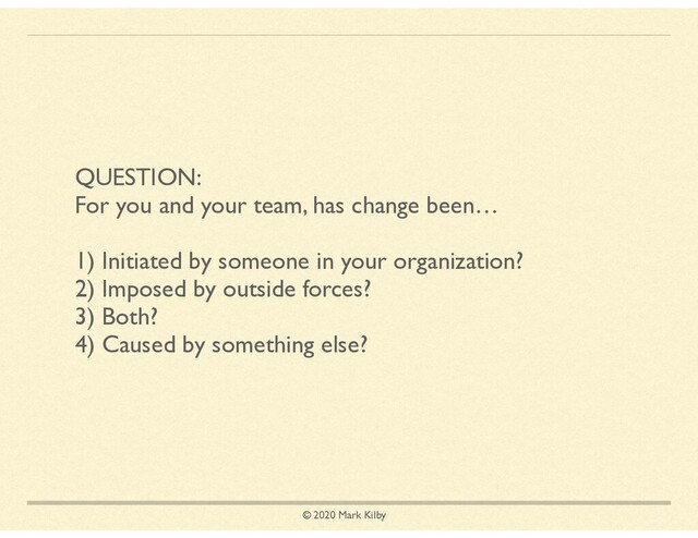 © 2020 Mark Kilby
QUESTION:
For you and your team, has change been…
1) Initiated by someone in your organization?
2) Imposed by outside forces?
3) Both?
4) Caused by something else?
