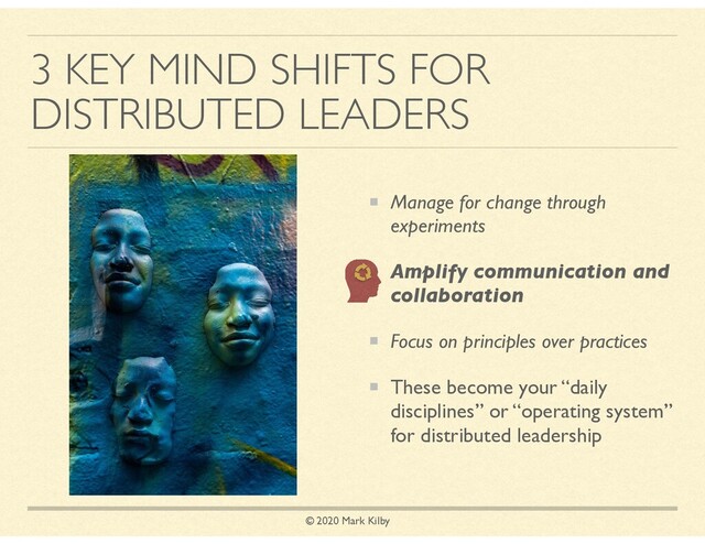© 2020 Mark Kilby
3 KEY MIND SHIFTS FOR
DISTRIBUTED LEADERS
Manage for change through
experiments
Amplify communication and
collaboration
Focus on principles over practices
These become your “daily
disciplines” or “operating system”
for distributed leadership
