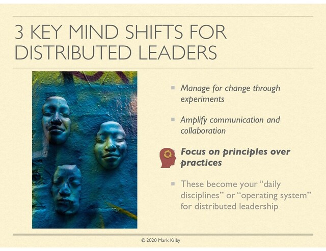© 2020 Mark Kilby
3 KEY MIND SHIFTS FOR
DISTRIBUTED LEADERS
Manage for change through
experiments
Amplify communication and
collaboration
Focus on principles over
practices
These become your “daily
disciplines” or “operating system”
for distributed leadership

