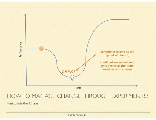 © 2020 Mark Kilby
HOW TO MANAGE CHANGE THROUGH EXPERIMENTS?
Hint: Limit the Chaos
Time
Performance
Sometimes known as the
“point of chaos”;
It will get worse before it
gets better as the team
wrestles with change
Chaos
