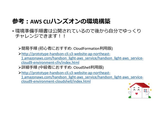参考:AWS CLIハンズオンの環境構築
• 環境準備手順書は公開されているので後から自分でゆっくり
チャレンジできます!!
簡易手順 (初心者におすすめ: CloudFormation利用版)
http://prototype-handson-cli.s3-website-ap-northeast-
1.amazonaws.com/handson_light-aws_service/handson_light-aws_service-
cloud9-environment-cfn/index.html
詳細手順 (中級者におすすめ: CloudShell利用版)
http://prototype-handson-cli.s3-website-ap-northeast-
1.amazonaws.com/handson_light-aws_service/handson_light-aws_service-
cloud9-environment-cloudshell/index.html
