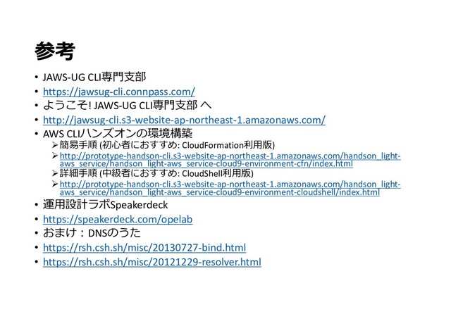 参考
• JAWS-UG CLI専門支部
• https://jawsug-cli.connpass.com/
• ようこそ! JAWS-UG CLI専門支部 へ
• http://jawsug-cli.s3-website-ap-northeast-1.amazonaws.com/
• AWS CLIハンズオンの環境構築
簡易手順 (初心者におすすめ: CloudFormation利用版)
http://prototype-handson-cli.s3-website-ap-northeast-1.amazonaws.com/handson_light-
aws_service/handson_light-aws_service-cloud9-environment-cfn/index.html
詳細手順 (中級者におすすめ: CloudShell利用版)
http://prototype-handson-cli.s3-website-ap-northeast-1.amazonaws.com/handson_light-
aws_service/handson_light-aws_service-cloud9-environment-cloudshell/index.html
• 運用設計ラボSpeakerdeck
• https://speakerdeck.com/opelab
• おまけ:DNSのうた
• https://rsh.csh.sh/misc/20130727-bind.html
• https://rsh.csh.sh/misc/20121229-resolver.html
