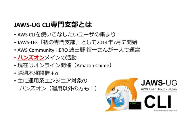 JAWS-UG CLI専門支部とは
• AWS CLIを使いこなしたいユーザの集まり
• JAWS-UG「初の専門支部」として2014年7月に開始
• AWS Community HERO 波田野 裕一さんが一人で運営
• ハンズオンメインの活動
• 現在はオンライン開催（Amazon Chime）
• 隔週木曜開催＋α
• 主に運用系エンジニア対象の
ハンズオン（運用以外の方も!）
