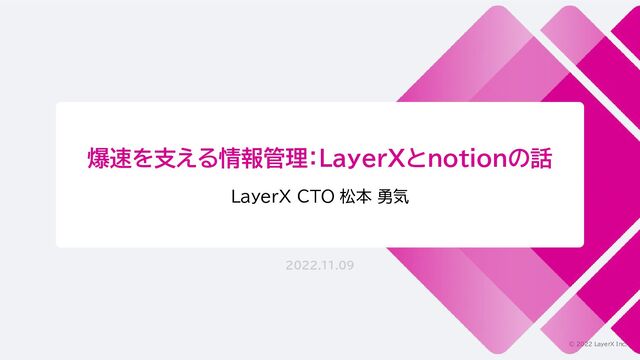 © 2022 LayerX Inc.
爆速を支える情報管理：LayerXとnotionの話
LayerX CTO 松本 勇気
2022.11.09
