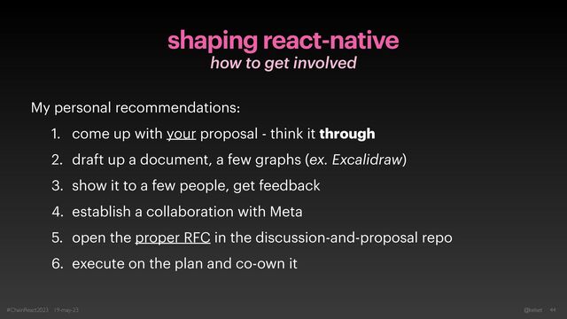 #ChainReact2023 19-may-23 @kelset 44
how to get involved
shaping react-native
My personal recommendations:


1. come up with your proposal - think it through


2. draft up a document, a few graphs (ex. Excalidraw)


3. show it to a few people, get feedback


4. establish a collaboration with Meta


5. open the proper RFC in the discussion-and-proposal repo


6. execute on the plan and co-own it
