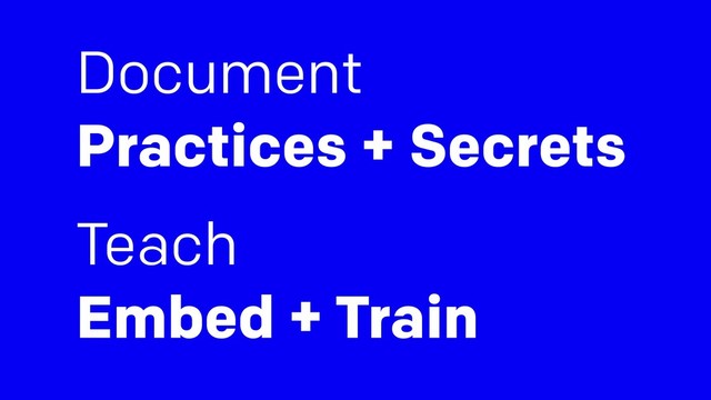 Document
Practices + Secrets
Teach  
Embed + Train
