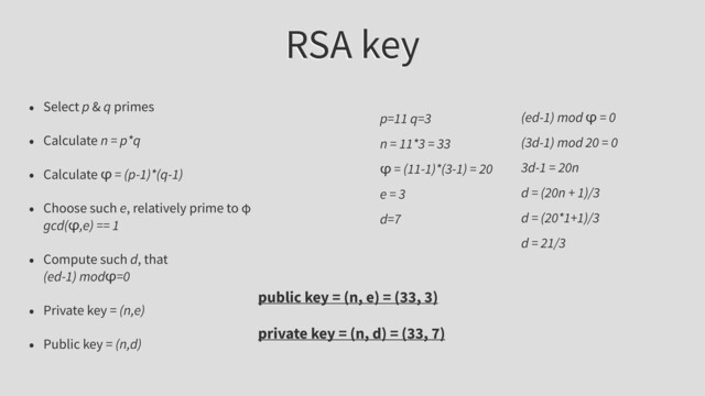 RSA key
• Select p & q primes
• Calculate n = p*q
• Calculate φ = (p-1)*(q-1)
• Choose such e, relatively prime to φ
gcd(φ,e) == 1
• Compute such d, that
(ed-1) modφ=0
• Private key = (n,e)
• Public key = (n,d)
p=11 q=3
n = 11*3 = 33
φ = (11-1)*(3-1) = 20
e = 3
d=7
(ed-1) mod φ = 0
(3d-1) mod 20 = 0
3d-1 = 20n
d = (20n + 1)/3
d = (20*1+1)/3
d = 21/3
public key = (n, e) = (33, 3)
private key = (n, d) = (33, 7)

