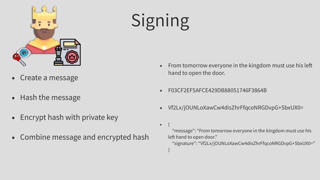 Signing
• Create a message
• Hash the message
• Encrypt hash with private key
• Combine message and encrypted hash
• From tomorrow everyone in the kingdom must use his le
hand to open the door.
• F03CF2EF5AFCE429DB88051746F3864B
• Vf2Lx/jOUNLoXawCw4disZhrFfqcoNRGDvpG+SbxUX0=
• {
“message”: “From tomorrow everyone in the kingdom must use his
le hand to open door.”
“signature”: “Vf2Lx/jOUNLoXawCw4disZhrFfqcoNRGDvpG+SbxUX0=”
}
