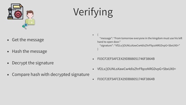 Verifying
• Get the message
• Hash the message
• Decrypt the signature
• Compare hash with decrypted signature
• {
“message”: “From tomorrow everyone in the kingdom must use his le
hand to open door.”
“signature”: “Vf2Lx/jOUNLoXawCw4disZhrFfqcoNRGDvpG+SbxUX0=”
}
• F03CF2EF5AFCE429DB88051746F3864B
• Vf2Lx/jOUNLoXawCw4disZhrFfqcoNRGDvpG+SbxUX0=
• F03CF2EF5AFCE429DB88051746F3864B
