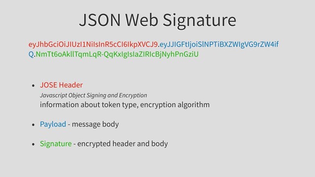 JSON Web Signature
eyJhbGciOiJIUzI1NiIsInR5cCI6IkpXVCJ9.eyJJIGFtIjoiSlNPTiBXZWIgVG9rZW4if
Q.NmTt6oAkllTqmLqR-QqKxIgIsIaZIRIcBjNyhPnGziU
• JOSE Header
Javascript Object Signing and Encryption
information about token type, encryption algorithm
• Payload - message body
• Signature - encrypted header and body
