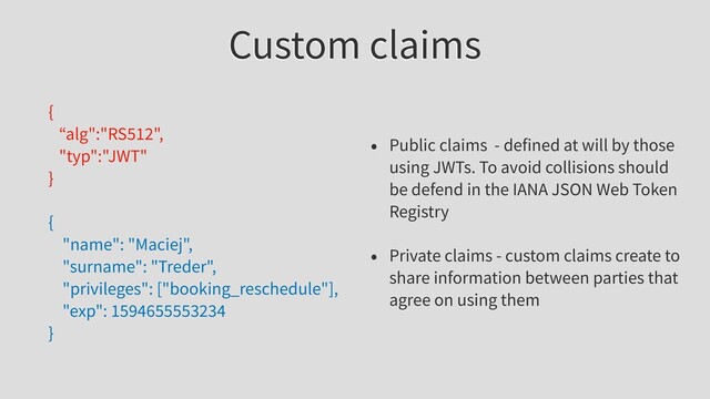 Custom claims
{
“alg":"RS512",
"typ":"JWT"
}
{
"name": "Maciej",
"surname": "Treder",
"privileges": ["booking_reschedule"],
"exp": 1594655553234
}
• Public claims - defined at will by those
using JWTs. To avoid collisions should
be defend in the IANA JSON Web Token
Registry
• Private claims - custom claims create to
share information between parties that
agree on using them

