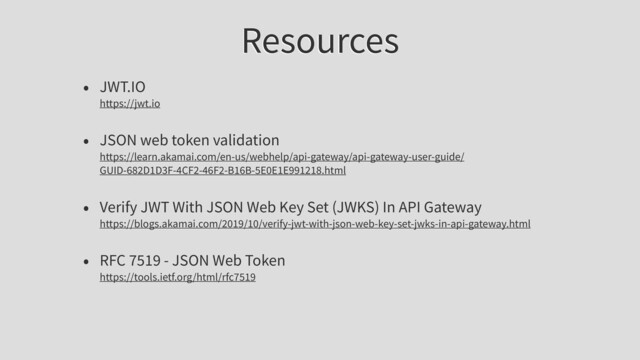 Resources
• JWT.IO
https://jwt.io
• JSON web token validation
https://learn.akamai.com/en-us/webhelp/api-gateway/api-gateway-user-guide/
GUID-682D1D3F-4CF2-46F2-B16B-5E0E1E991218.html
• Verify JWT With JSON Web Key Set (JWKS) In API Gateway
https://blogs.akamai.com/2019/10/verify-jwt-with-json-web-key-set-jwks-in-api-gateway.html
• RFC 7519 - JSON Web Token
https://tools.ietf.org/html/rfc7519

