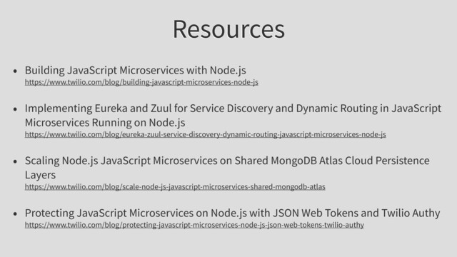 Resources
• Building JavaScript Microservices with Node.js
https://www.twilio.com/blog/building-javascript-microservices-node-js
• Implementing Eureka and Zuul for Service Discovery and Dynamic Routing in JavaScript
Microservices Running on Node.js
https://www.twilio.com/blog/eureka-zuul-service-discovery-dynamic-routing-javascript-microservices-node-js
• Scaling Node.js JavaScript Microservices on Shared MongoDB Atlas Cloud Persistence
Layers
https://www.twilio.com/blog/scale-node-js-javascript-microservices-shared-mongodb-atlas
• Protecting JavaScript Microservices on Node.js with JSON Web Tokens and Twilio Authy
https://www.twilio.com/blog/protecting-javascript-microservices-node-js-json-web-tokens-twilio-authy
