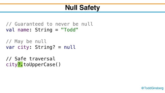 @ToddGinsberg
Null Safety
// Guaranteed to never be null
val name: String = "Todd"
// May be null
var city: String? = null
// Safe traversal
city?.toUpperCase()
