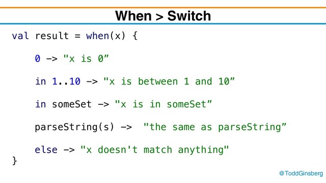 @ToddGinsberg
When > Switch
val result = when(x) {
0 -> "x is 0”
in 1..10 -> "x is between 1 and 10”
in someSet -> "x is in someSet”
parseString(s) -> "the same as parseString”
else -> "x doesn't match anything"
}
