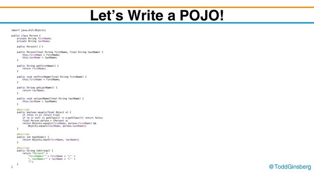 @ToddGinsberg
Let’s Write a POJO!
import java.util.Objects;
public class Person {
private String firstName;
private String lastName;
public Person() { }
public Person(final String firstName, final String lastName) {
this.firstName = firstName;
this.lastName = lastName;
}
public String getFirstName() {
return firstName;
}
public void setFirstName(final String firstName) {
this.firstName = firstName;
}
public String getLastName() {
return lastName;
}
public void setLastName(final String lastName) {
this.lastName = lastName;
}
@Override
public boolean equals(final Object o) {
if (this == o) return true;
if (o == null || getClass() != o.getClass()) return false;
final Person person = (Person) o;
return Objects.equals(firstName, person.firstName) &&
Objects.equals(lastName, person.lastName);
}
@Override
public int hashCode() {
return Objects.hash(firstName, lastName);
}
@Override
public String toString() {
return "Person{" +
"firstName='" + firstName + '\'' +
", lastName='" + lastName + '\'' +
'}';
}
}
