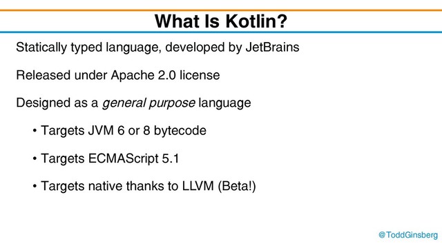 @ToddGinsberg
What Is Kotlin?
Statically typed language, developed by JetBrains
Released under Apache 2.0 license
Designed as a general purpose language
• Targets JVM 6 or 8 bytecode
• Targets ECMAScript 5.1
• Targets native thanks to LLVM (Beta!)
