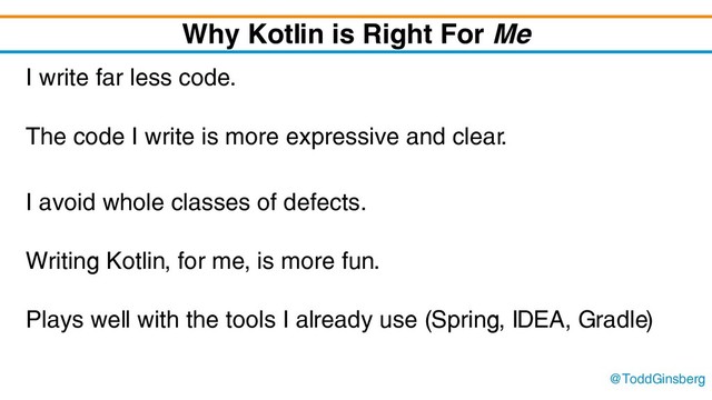@ToddGinsberg
Why Kotlin is Right For Me
I write far less code.
The code I write is more expressive and clear.
I avoid whole classes of defects.
Writing Kotlin, for me, is more fun.
Plays well with the tools I already use (Spring, IDEA, Gradle)
