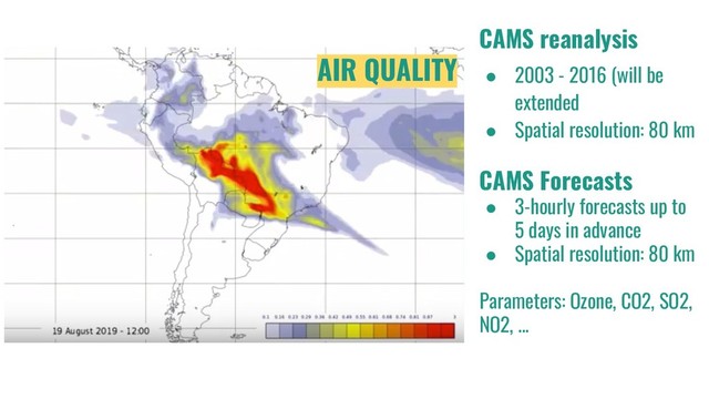 CAMS reanalysis
● 2003 - 2016 (will be
extended
● Spatial resolution: 80 km
CAMS Forecasts
● 3-hourly forecasts up to
5 days in advance
● Spatial resolution: 80 km
Parameters: Ozone, CO2, SO2,
NO2, ...
AIR QUALITY
