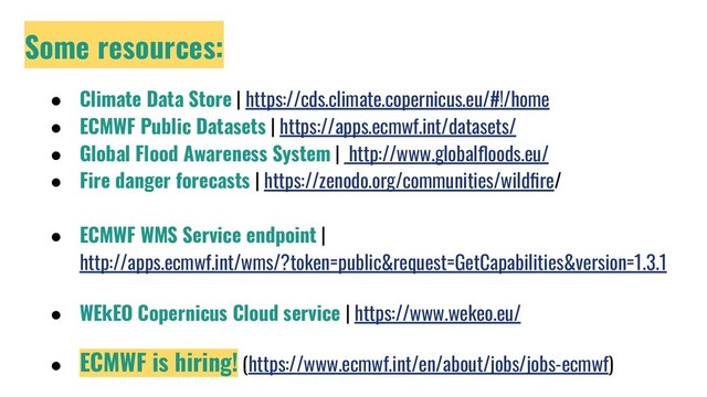 Some resources:
● Climate Data Store | https://cds.climate.copernicus.eu/#!/home
● ECMWF Public Datasets | https://apps.ecmwf.int/datasets/
● Global Flood Awareness System | http://www.globalﬂoods.eu/
● Fire danger forecasts | https://zenodo.org/communities/wildﬁre/
● ECMWF WMS Service endpoint |
http://apps.ecmwf.int/wms/?token=public&request=GetCapabilities&version=1.3.1
● WEkEO Copernicus Cloud service | https://www.wekeo.eu/
● ECMWF is hiring! (https://www.ecmwf.int/en/about/jobs/jobs-ecmwf)
