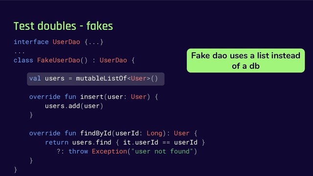 Test doubles - fakes
interface UserDao {...}
...
class FakeUserDao() : UserDao {
val users = mutableListOf()
override fun insert(user: User) {
users.add(user)
}
override fun findById(userId: Long): User {
return users.find { it.userId == userId }
?: throw Exception("user not found")
}
}
Fake dao uses a list instead
of a db
