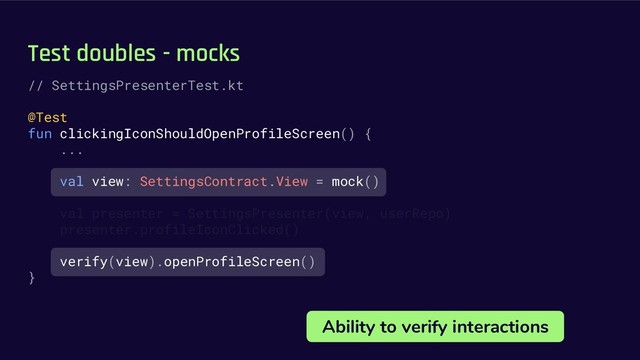 Test doubles - mocks
Ability to verify interactions
// SettingsPresenterTest.kt
@Test
fun clickingIconShouldOpenProfileScreen() {
...
val view: SettingsContract.View = mock()
val presenter = SettingsPresenter(view, userRepo)
presenter.profileIconClicked()
verify(view).openProfileScreen()
}
