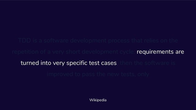 TDD is a software development process that relies on the
repetition of a very short development cycle: requirements are
turned into very specific test cases, then the software is
improved to pass the new tests, only
Wikipedia
