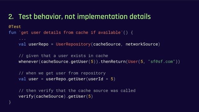 2. Test behavior, not implementation details
@Test
fun `get user details from cache if available`() {
...
val userRepo = UserRepository(cacheSource, networkSource)
// given that a user exists in cache
whenever(cacheSource.getUser(5)).thenReturn(User(5, "sf@sf.com"))
// when we get user from repository
val user = userRepo.getUser(userId = 5)
// then verify that the cache source was called
verify(cacheSource).getUser(5)
}
