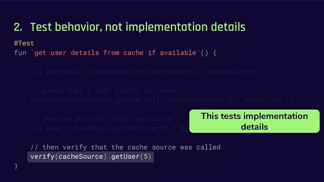 2. Test behavior, not implementation details
@Test
fun `get user details from cache if available`() {
...
val userRepo = UserRepository(cacheSource, networkSource)
// given that a user exists in cache
whenever(cacheSource.getUser(5)).thenReturn(User(5, "sf@sf.com"))
// when we get user from repository
val user = userRepo.getUser(userId = 5)
// then verify that the cache source was called
verify(cacheSource).getUser(5)
}
This tests implementation
details
