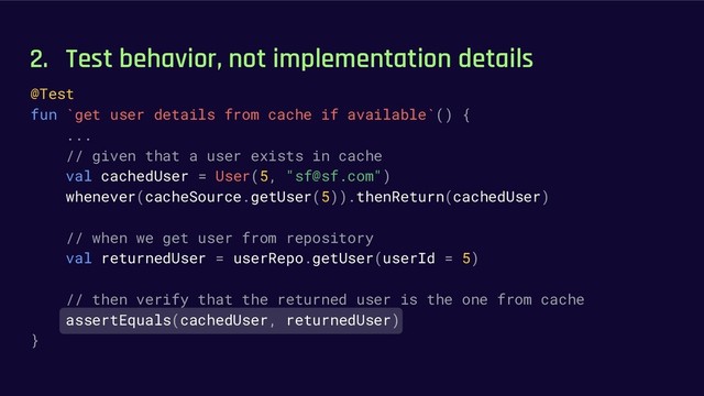 2. Test behavior, not implementation details
@Test
fun `get user details from cache if available`() {
...
// given that a user exists in cache
val cachedUser = User(5, "sf@sf.com")
whenever(cacheSource.getUser(5)).thenReturn(cachedUser)
// when we get user from repository
val returnedUser = userRepo.getUser(userId = 5)
// then verify that the returned user is the one from cache
assertEquals(cachedUser, returnedUser)
}
