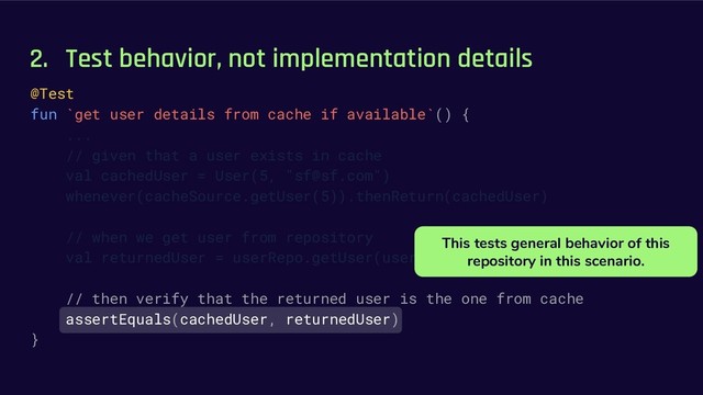 2. Test behavior, not implementation details
@Test
fun `get user details from cache if available`() {
...
// given that a user exists in cache
val cachedUser = User(5, "sf@sf.com")
whenever(cacheSource.getUser(5)).thenReturn(cachedUser)
// when we get user from repository
val returnedUser = userRepo.getUser(userId = 5)
// then verify that the returned user is the one from cache
assertEquals(cachedUser, returnedUser)
}
This tests general behavior of this
repository in this scenario.
