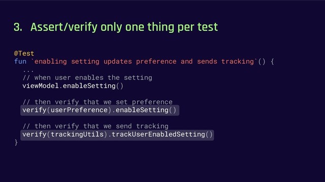 3. Assert/verify only one thing per test
@Test
fun `enabling setting updates preference and sends tracking`() {
...
// when user enables the setting
viewModel.enableSetting()
// then verify that we set preference
verify(userPreference).enableSetting()
// then verify that we send tracking
verify(trackingUtils).trackUserEnabledSetting()
}
