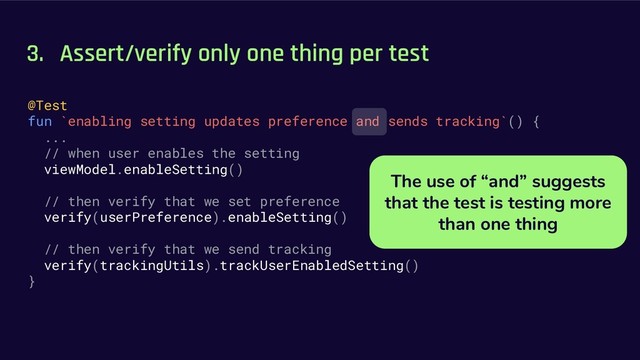 3. Assert/verify only one thing per test
@Test
fun `enabling setting updates preference and sends tracking`() {
...
// when user enables the setting
viewModel.enableSetting()
// then verify that we set preference
verify(userPreference).enableSetting()
// then verify that we send tracking
verify(trackingUtils).trackUserEnabledSetting()
}
The use of “and” suggests
that the test is testing more
than one thing

