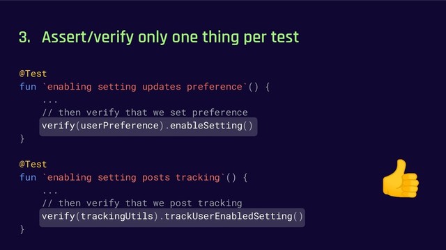 3. Assert/verify only one thing per test
@Test
fun `enabling setting updates preference`() {
...
// then verify that we set preference
verify(userPreference).enableSetting()
}
@Test
fun `enabling setting posts tracking`() {
...
// then verify that we post tracking
verify(trackingUtils).trackUserEnabledSetting()
}
