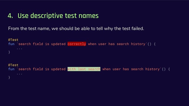 4. Use descriptive test names
From the test name, we should be able to tell why the test failed.
@Test
fun `search field is updated correctly when user has search history`() {
...
}
@Test
fun `search field is updated with last search when user has search history`() {
...
}
