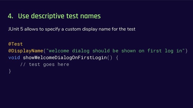 4. Use descriptive test names
JUnit 5 allows to specify a custom display name for the test
@Test
@DisplayName("welcome dialog should be shown on first log in")
void showWelcomeDialogOnFirstLogin() {
// test goes here
}
