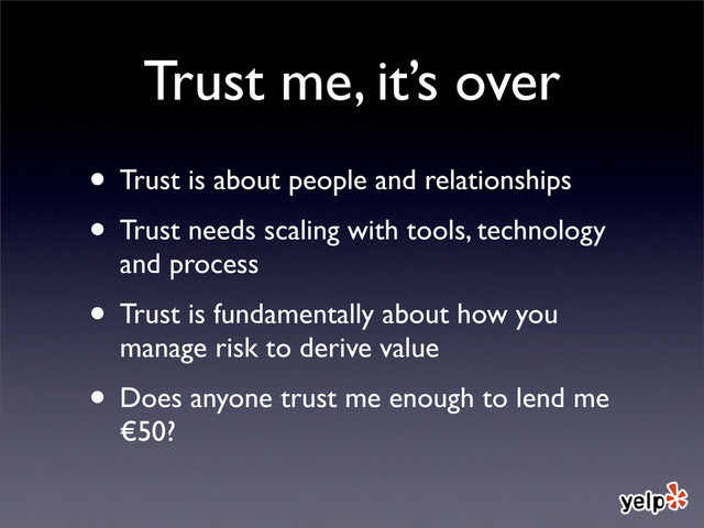 Trust me, it’s over
• Trust is about people and relationships
• Trust needs scaling with tools, technology
and process
• Trust is fundamentally about how you
manage risk to derive value
• Does anyone trust me enough to lend me
€50?
