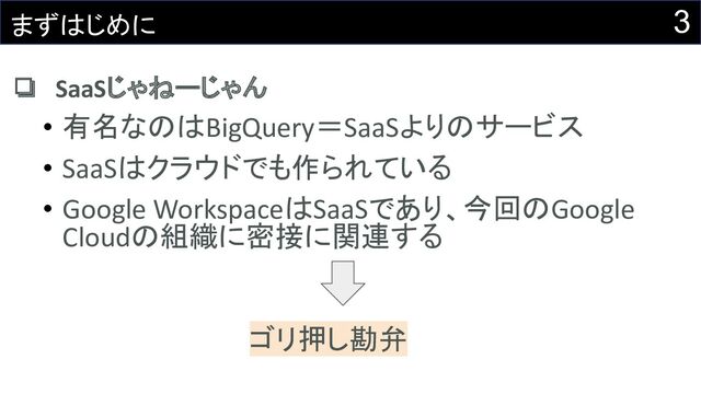 3
まずはじめに
❏ SaaSじゃねーじゃん
• 有名なのはBigQuery＝SaaSよりのサービス
• SaaSはクラウドでも作られている
• Google WorkspaceはSaaSであり、今回のGoogle
Cloudの組織に密接に関連する
ゴリ押し勘弁
