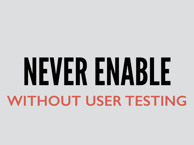 NEVER ENABLE
WITHOUT USER TESTING
